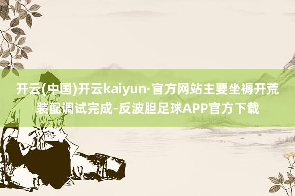开云(中国)开云kaiyun·官方网站主要坐褥开荒装配调试完成-反波胆足球APP官方下载