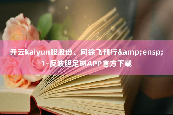 开云kaiyun股股份、向徐飞刊行 1-反波胆足球APP官方下载