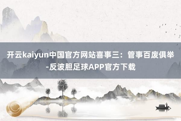 开云kaiyun中国官方网站喜事三：管事百废俱举-反波胆足球APP官方下载