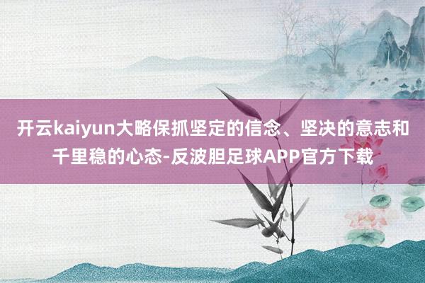 开云kaiyun大略保抓坚定的信念、坚决的意志和千里稳的心态-反波胆足球APP官方下载