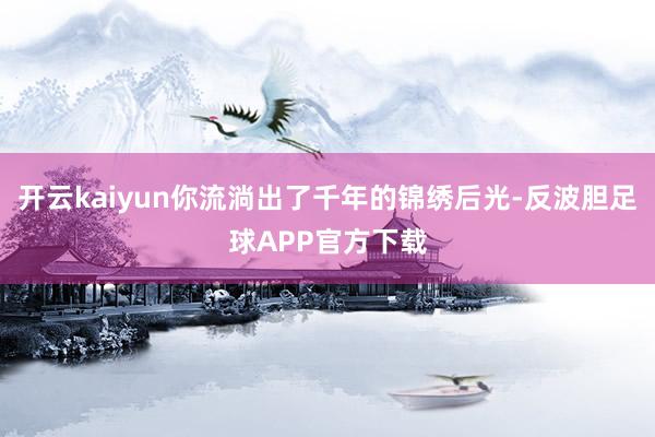 开云kaiyun你流淌出了千年的锦绣后光-反波胆足球APP官方下载