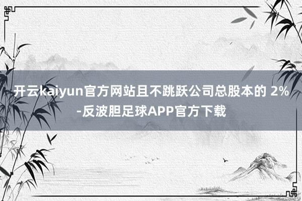 开云kaiyun官方网站且不跳跃公司总股本的 2%-反波胆足球APP官方下载