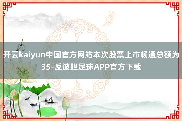 开云kaiyun中国官方网站本次股票上市畅通总额为35-反波胆足球APP官方下载