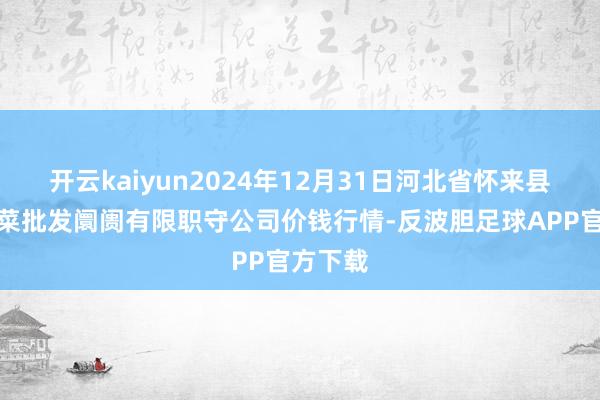 开云kaiyun2024年12月31日河北省怀来县京西果菜批发阛阓有限职守公司价钱行情-反波胆足球APP官方下载
