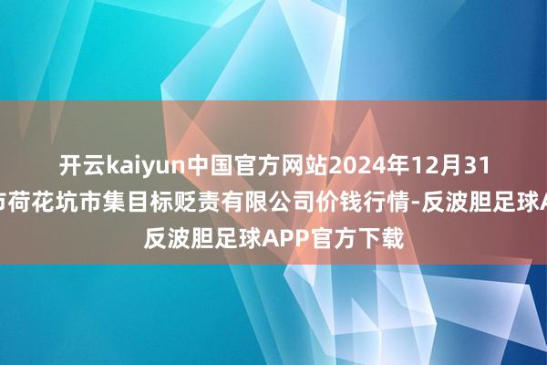 开云kaiyun中国官方网站2024年12月31日河北唐山市荷花坑市集目标贬责有限公司价钱行情-反波胆足球APP官方下载