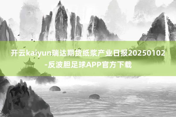 开云kaiyun瑞达期货纸浆产业日报20250102-反波胆足球APP官方下载