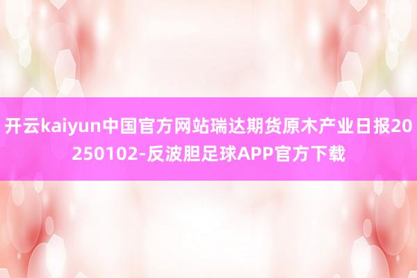开云kaiyun中国官方网站瑞达期货原木产业日报20250102-反波胆足球APP官方下载