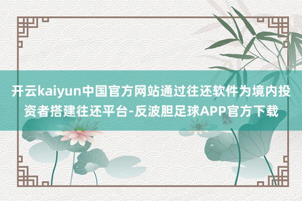 开云kaiyun中国官方网站通过往还软件为境内投资者搭建往还平台-反波胆足球APP官方下载
