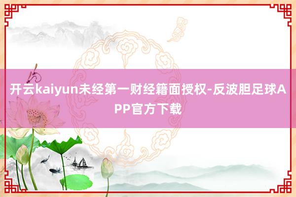 开云kaiyun未经第一财经籍面授权-反波胆足球APP官方下载